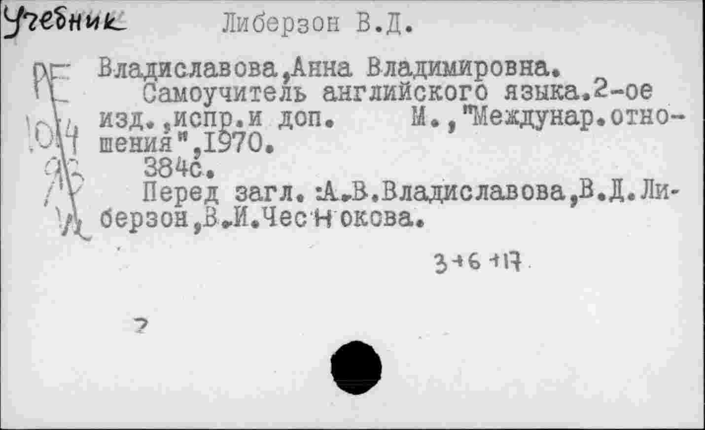 ﻿
Либерзон В.Д.
пг Владиславова,Анна Владимировна.
ц_ Самоучитель английского языка.2-ое изд.«испр.и доп.	М., "Меадунар.отно-
шенияи,1970.
О\'	384с.
/Ф Перед загл.	Владиславова,В.Д.Ли-
берзон,В»И.Чес Н окова.
-»IV
7